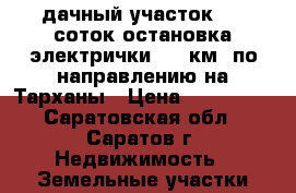 дачный участок 7,5 соток остановка электрички 259 км. по направлению на Тарханы › Цена ­ 100 000 - Саратовская обл., Саратов г. Недвижимость » Земельные участки продажа   